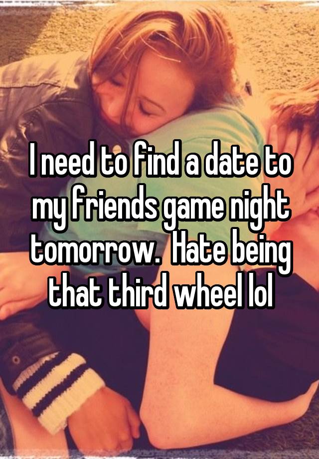 I need to find a date to my friends game night tomorrow.  Hate being that third wheel lol