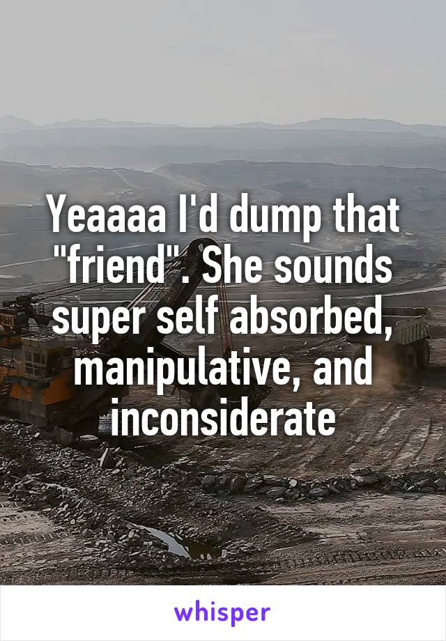 Yeaaaa I'd dump that "friend". She sounds super self absorbed, manipulative, and inconsiderate