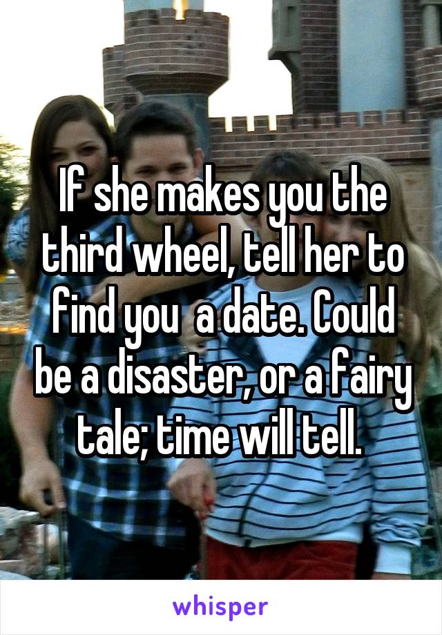 If she makes you the third wheel, tell her to find you  a date. Could be a disaster, or a fairy tale; time will tell. 