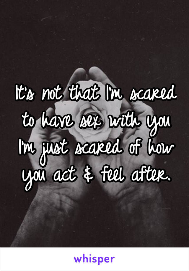 It's not that I'm scared to have sex with you I'm just scared of how you act & feel after.