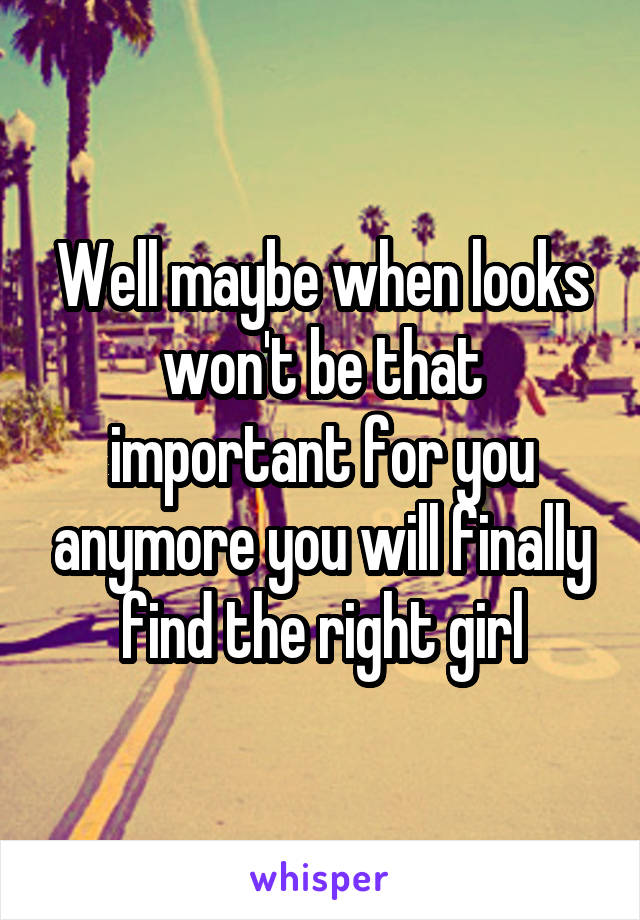 Well maybe when looks won't be that important for you anymore you will finally find the right girl