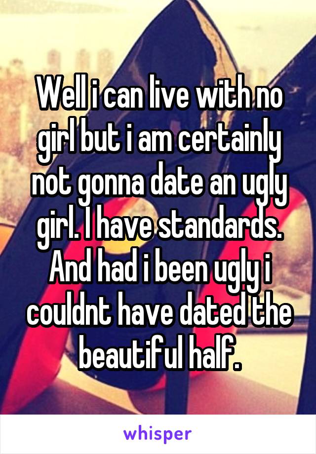 Well i can live with no girl but i am certainly not gonna date an ugly girl. I have standards. And had i been ugly i couldnt have dated the beautiful half.