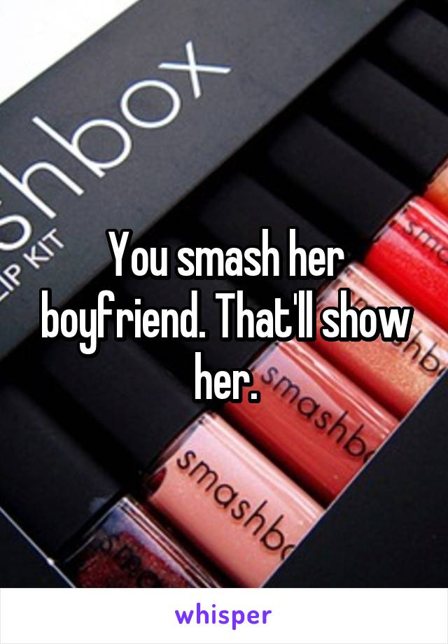 You smash her boyfriend. That'll show her.