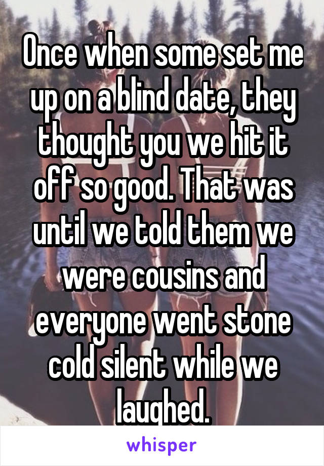 Once when some set me up on a blind date, they thought you we hit it off so good. That was until we told them we were cousins and everyone went stone cold silent while we laughed.