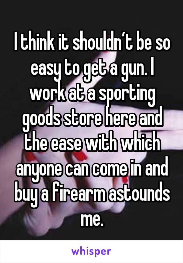 I think it shouldn’t be so easy to get a gun. I work at a sporting goods store here and the ease with which anyone can come in and buy a firearm astounds me.