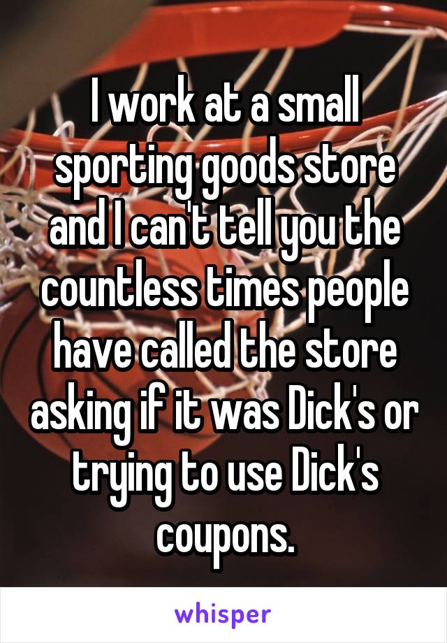 I work at a small sporting goods store and I can't tell you the countless times people have called the store asking if it was Dick's or trying to use Dick's coupons.