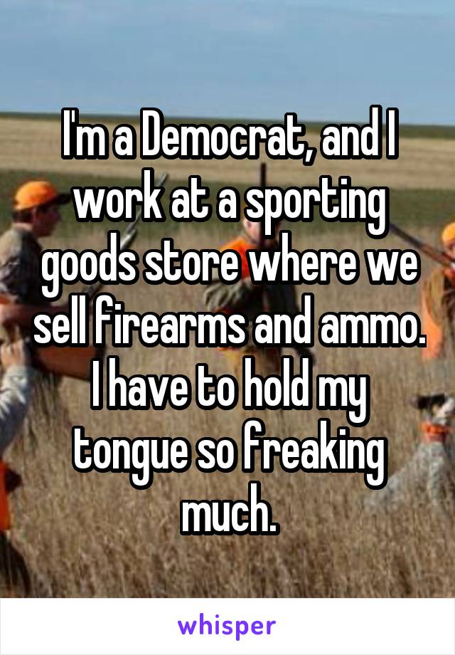 I'm a Democrat, and I work at a sporting goods store where we sell firearms and ammo.
I have to hold my tongue so freaking much.