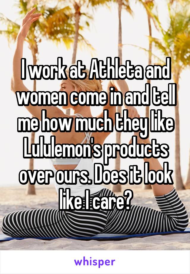 I work at Athleta and women come in and tell me how much they like Lululemon's products over ours. Does it look like I care?