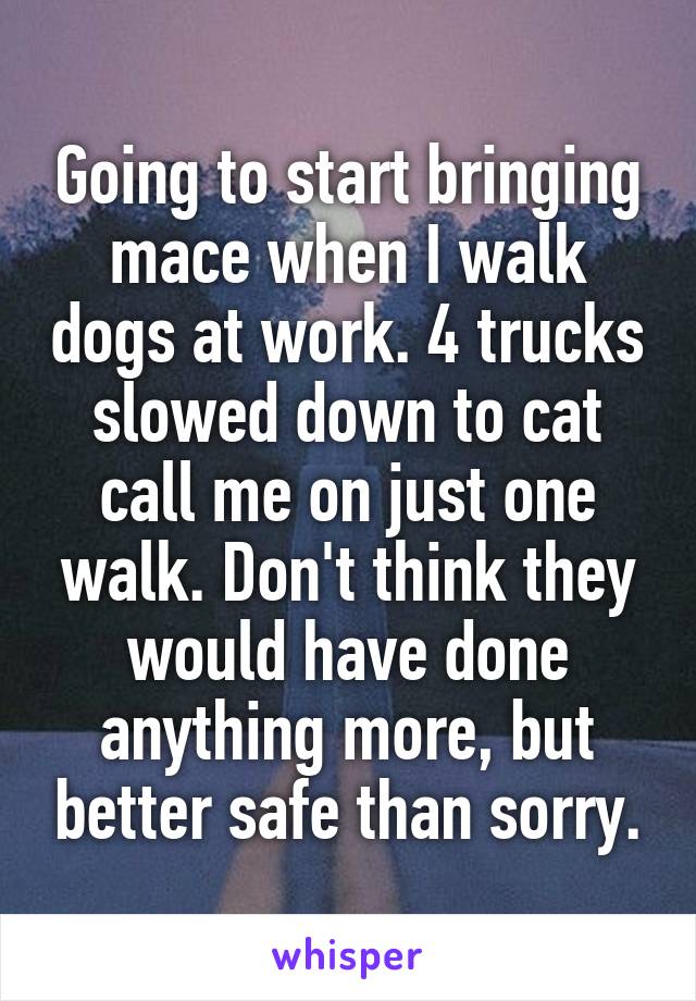 Going to start bringing mace when I walk dogs at work. 4 trucks slowed down to cat call me on just one walk. Don't think they would have done anything more, but better safe than sorry.