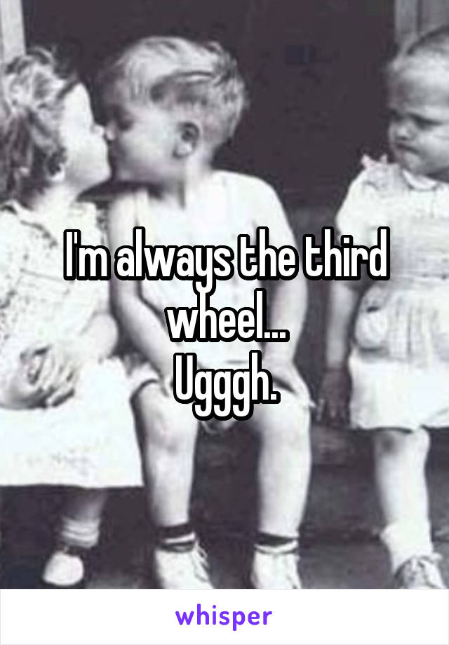 I'm always the third wheel...
Ugggh.