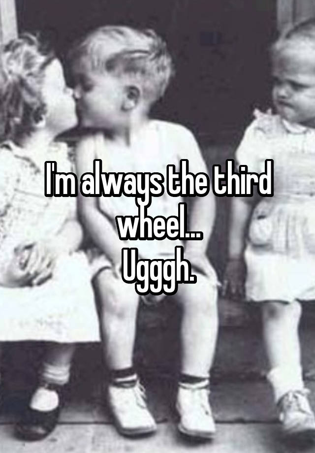 I'm always the third wheel...
Ugggh.