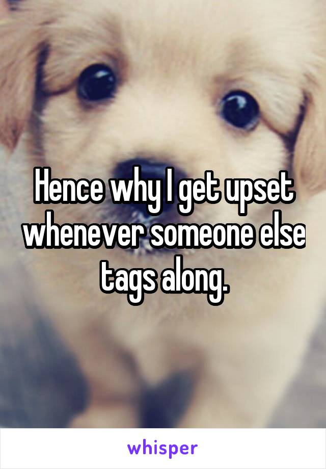 Hence why I get upset whenever someone else tags along.