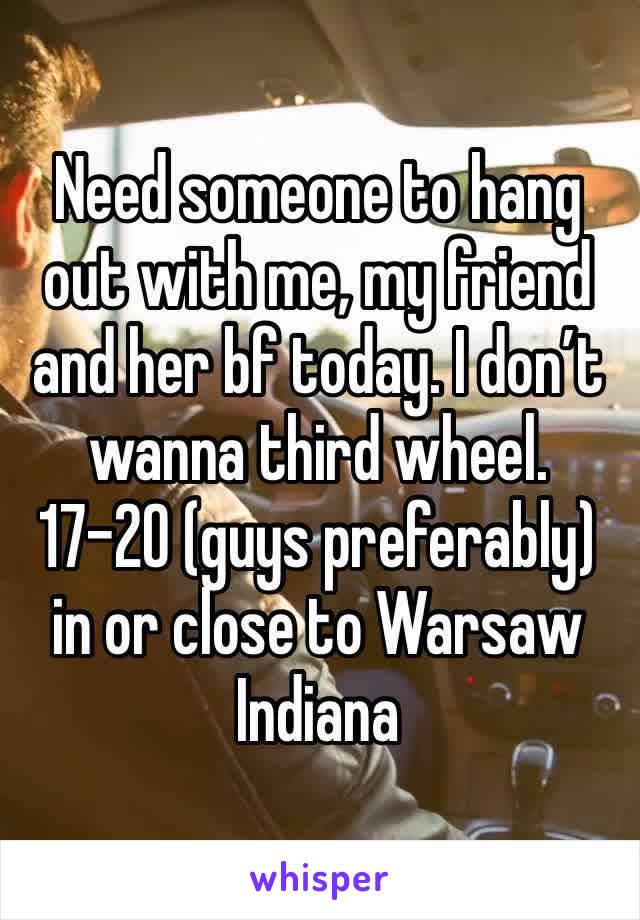 Need someone to hang out with me, my friend and her bf today. I don’t wanna third wheel. 17-20 (guys preferably) in or close to Warsaw Indiana 