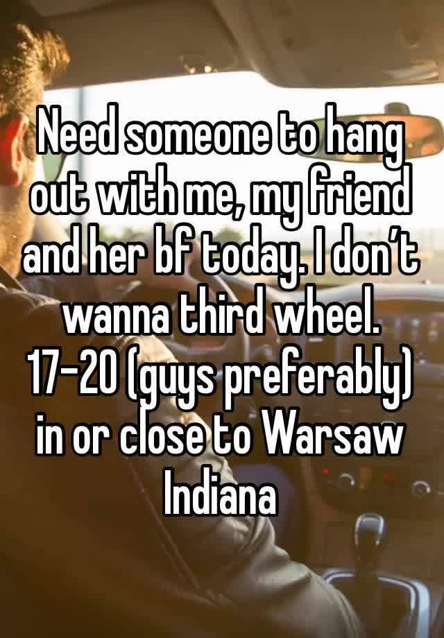 Need someone to hang out with me, my friend and her bf today. I don’t wanna third wheel. 17-20 (guys preferably) in or close to Warsaw Indiana 