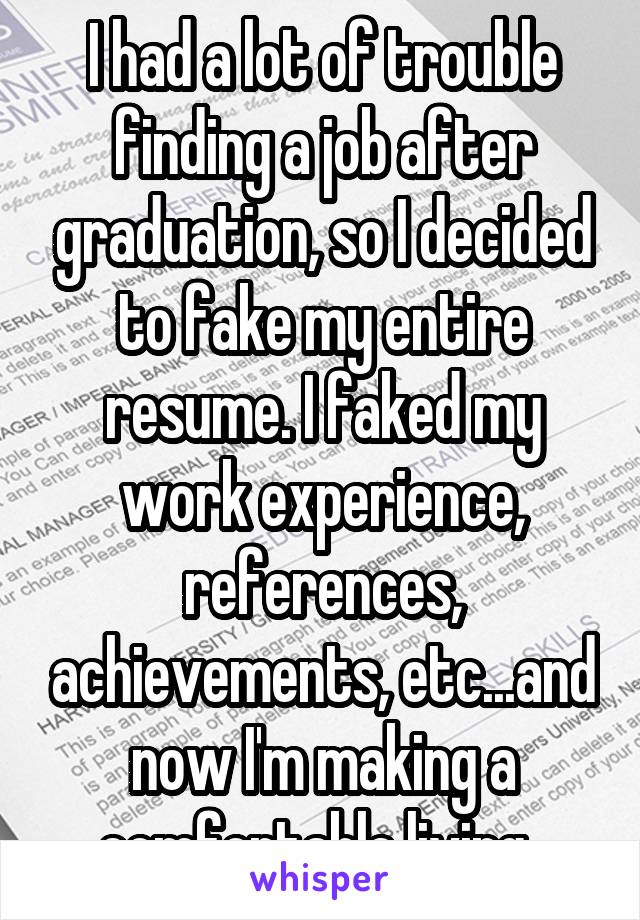 I had a lot of trouble finding a job after graduation, so I decided to fake my entire resume. I faked my work experience, references, achievements, etc...and now I'm making a comfortable living. 