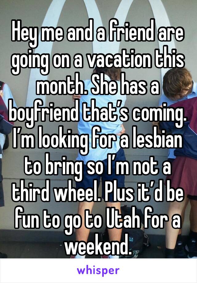 Hey me and a friend are going on a vacation this month. She has a boyfriend that’s coming. I’m looking for a lesbian to bring so I’m not a third wheel. Plus it’d be fun to go to Utah for a weekend. 