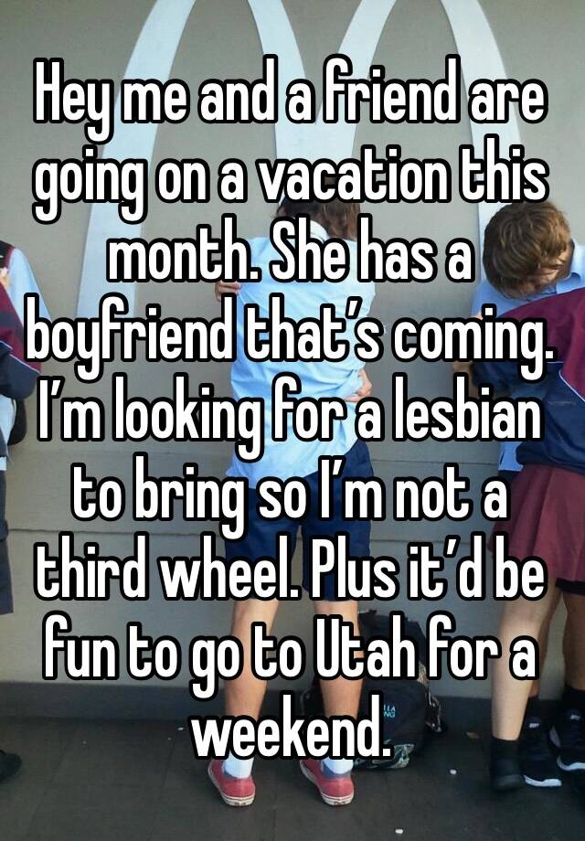 Hey me and a friend are going on a vacation this month. She has a boyfriend that’s coming. I’m looking for a lesbian to bring so I’m not a third wheel. Plus it’d be fun to go to Utah for a weekend. 