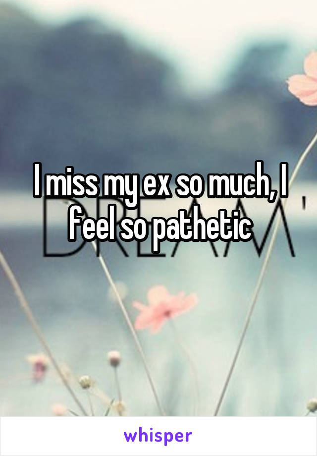 I miss my ex so much, I feel so pathetic
