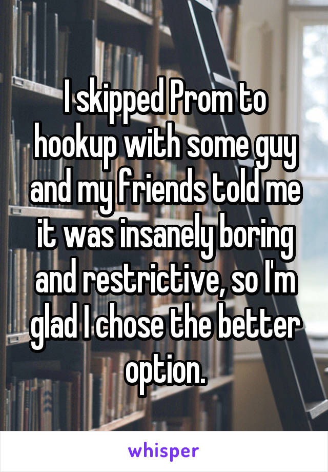 I skipped Prom to hookup with some guy and my friends told me it was insanely boring and restrictive, so I'm glad I chose the better option.