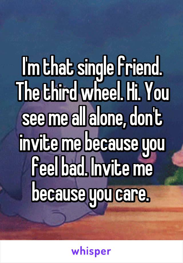 I'm that single friend. The third wheel. Hi. You see me all alone, don't invite me because you feel bad. Invite me because you care. 