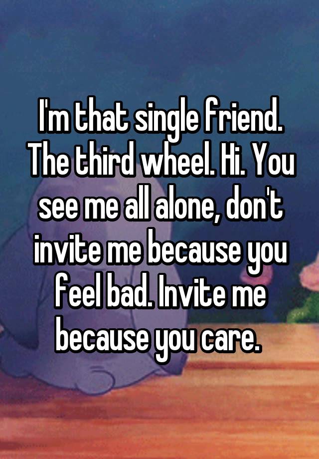 I'm that single friend. The third wheel. Hi. You see me all alone, don't invite me because you feel bad. Invite me because you care. 