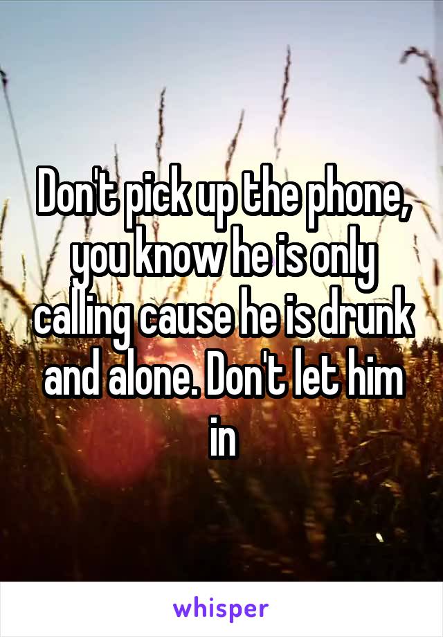 Don't pick up the phone, you know he is only calling cause he is drunk and alone. Don't let him in