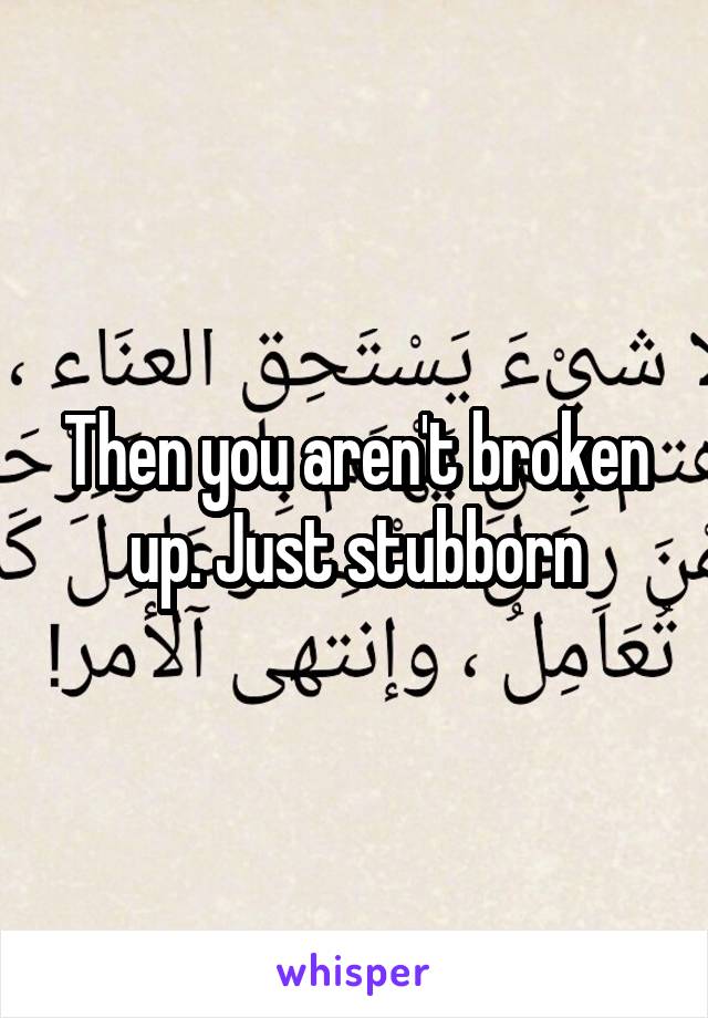 Then you aren't broken up. Just stubborn