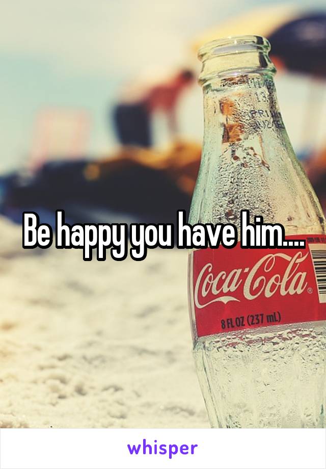 Be happy you have him....