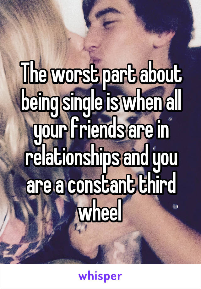 The worst part about being single is when all your friends are in relationships and you are a constant third wheel 