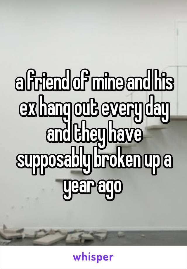 a friend of mine and his ex hang out every day and they have supposably broken up a year ago 