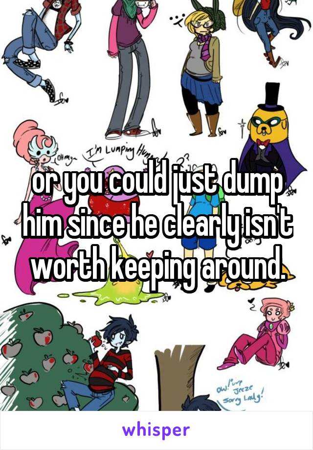 or you could just dump him since he clearly isn't worth keeping around.