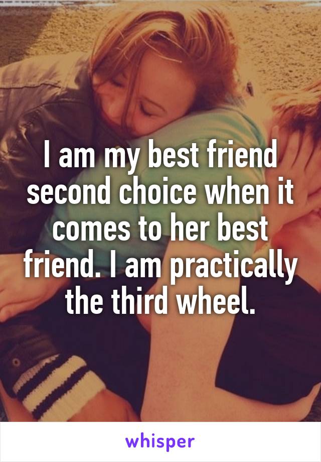 I am my best friend second choice when it comes to her best friend. I am practically the third wheel.