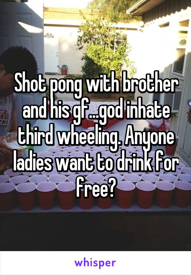 Shot pong with brother and his gf...god inhate third wheeling. Anyone ladies want to drink for free?