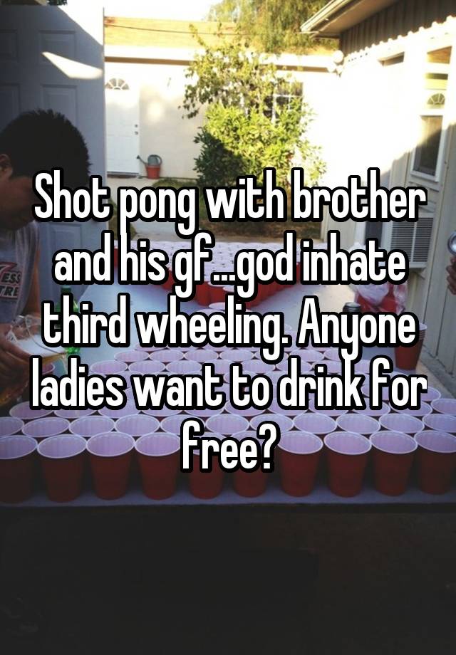 Shot pong with brother and his gf...god inhate third wheeling. Anyone ladies want to drink for free?