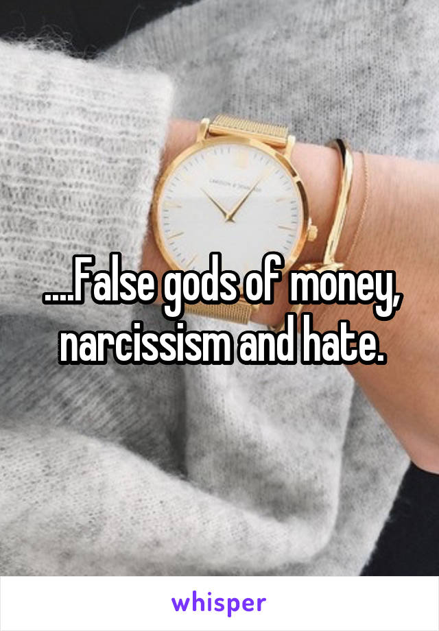 ....False gods of money, narcissism and hate.