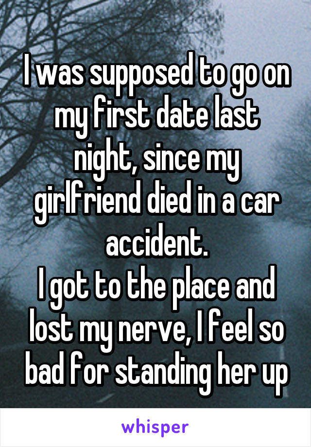 I was supposed to go on my first date last night, since my girlfriend died in a car accident.
I got to the place and lost my nerve, I feel so bad for standing her up