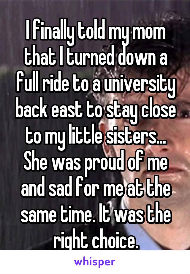 I finally told my mom that I turned down a full ride to a university back east to stay close to my little sisters... She was proud of me and sad for me at the same time. It was the right choice.