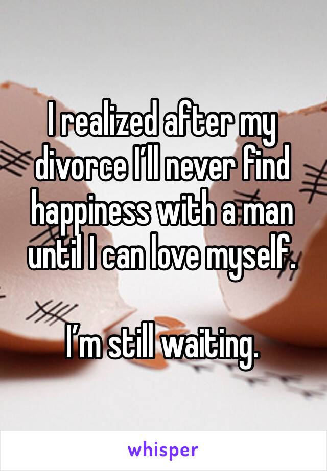 I realized after my divorce I’ll never find happiness with a man until I can love myself.

I’m still waiting.