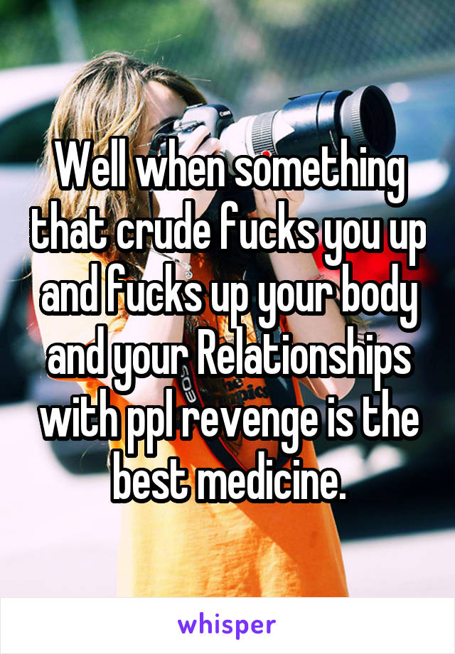 Well when something that crude fucks you up and fucks up your body and your Relationships with ppl revenge is the best medicine.