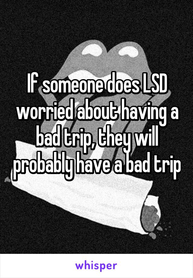 If someone does LSD worried about having a bad trip, they will probably have a bad trip 