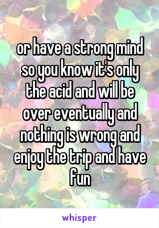 or have a strong mind so you know it's only the acid and will be over eventually and nothing is wrong and enjoy the trip and have fun