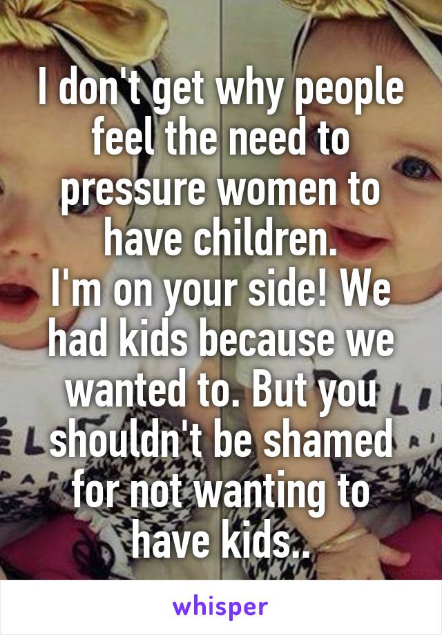 I don't get why people feel the need to pressure women to have children.
I'm on your side! We had kids because we wanted to. But you shouldn't be shamed for not wanting to have kids..