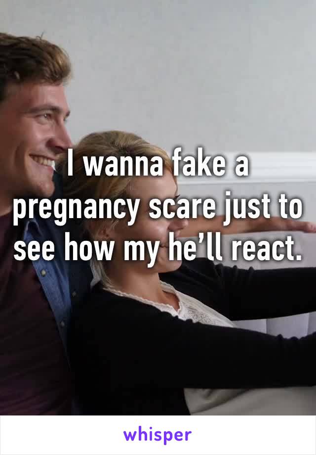 I wanna fake a pregnancy scare just to see how my he’ll react. 