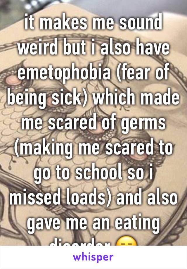 it makes me sound weird but i also have emetophobia (fear of being sick) which made me scared of germs (making me scared to go to school so i missed loads) and also gave me an eating disorder 😑 