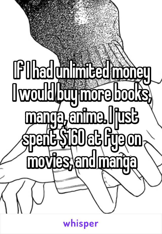 If I had unlimited money I would buy more books, manga, anime. I just spent $160 at fye on movies, and manga