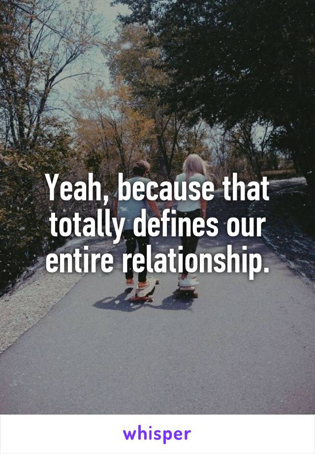 Yeah, because that totally defines our entire relationship.