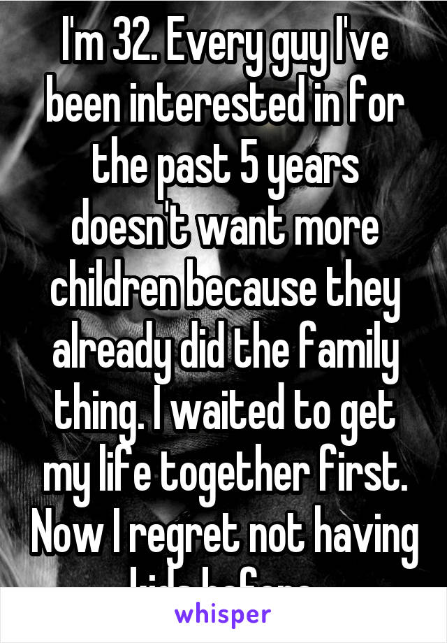 I'm 32. Every guy I've been interested in for the past 5 years doesn't want more children because they already did the family thing. I waited to get my life together first. Now I regret not having kids before.