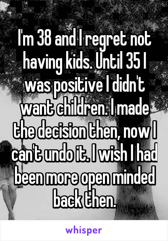 I'm 38 and I regret not having kids. Until 35 I was positive I didn't want children. I made the decision then, now I can't undo it. I wish I had been more open minded back then.