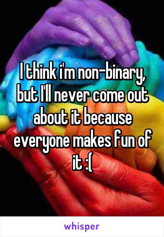 I think i'm non-binary, but I'll never come out about it because everyone makes fun of it :(