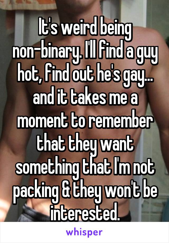 It's weird being non-binary. I'll find a guy hot, find out he's gay... and it takes me a moment to remember that they want something that I'm not packing & they won't be interested.